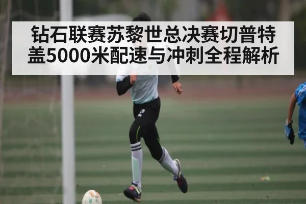 钻石联赛苏黎世总决赛切普特盖5000米配速与冲刺全程解析（kaiyun）