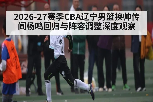 2026-27赛季CBA辽宁男篮换帅传闻杨鸣回归与阵容调整深度观察 | kaiyun