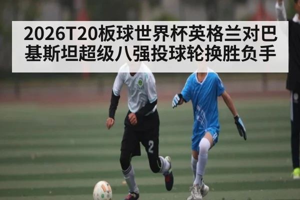 2026T20板球世界杯英格兰对巴基斯坦超级八强投球轮换胜负手