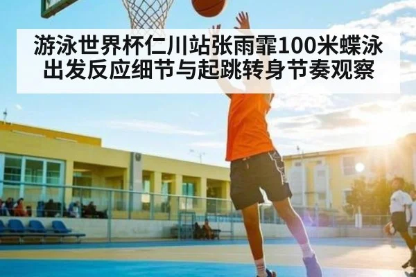 游泳世界杯仁川站张雨霏100米蝶泳出发反应细节与起跳转身节奏观察